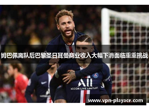 姆巴佩离队后巴黎圣日耳曼商业收入大幅下滑面临重重挑战