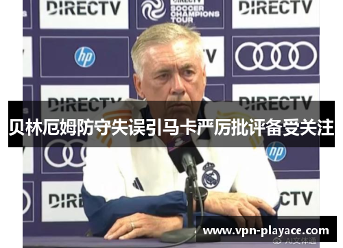 贝林厄姆防守失误引马卡严厉批评备受关注