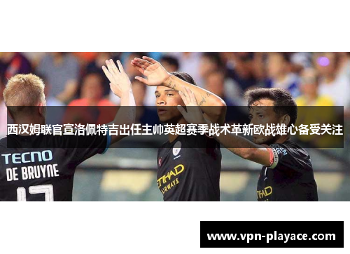 西汉姆联官宣洛佩特吉出任主帅英超赛季战术革新欧战雄心备受关注