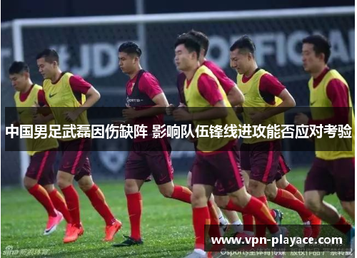 中国男足武磊因伤缺阵 影响队伍锋线进攻能否应对考验