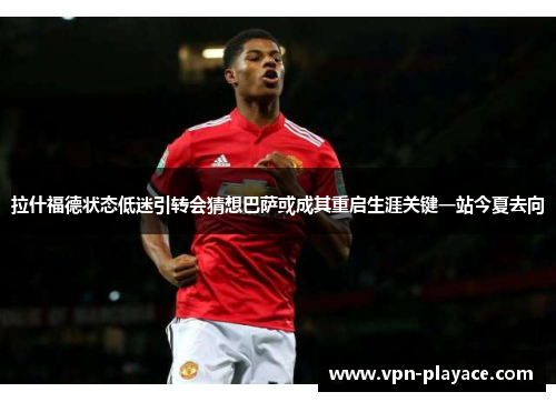 拉什福德状态低迷引转会猜想巴萨或成其重启生涯关键一站今夏去向