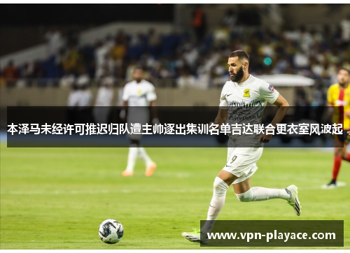 本泽马未经许可推迟归队遭主帅逐出集训名单吉达联合更衣室风波起