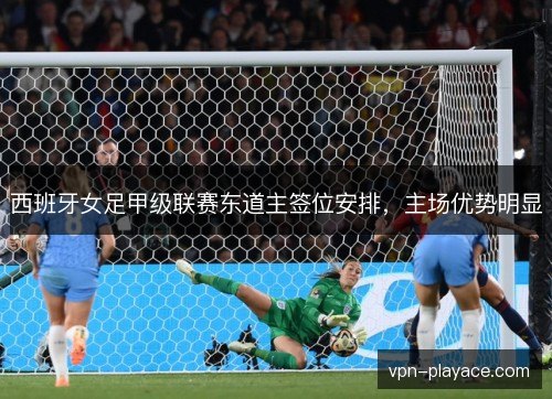 西班牙女足甲级联赛东道主签位安排，主场优势明显