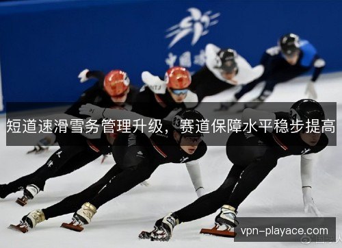 短道速滑雪务管理升级，赛道保障水平稳步提高